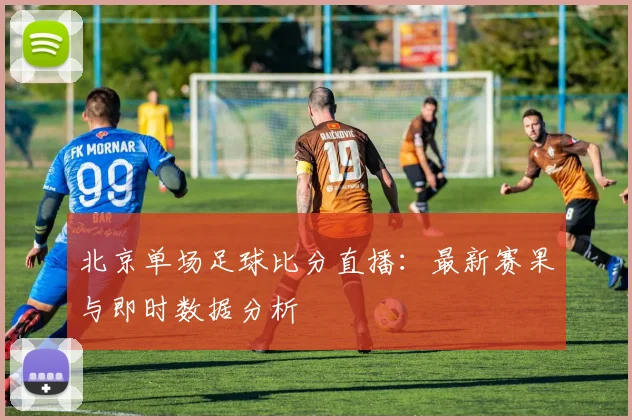 北京单场足球比分直播:最新赛果与即时数据分析