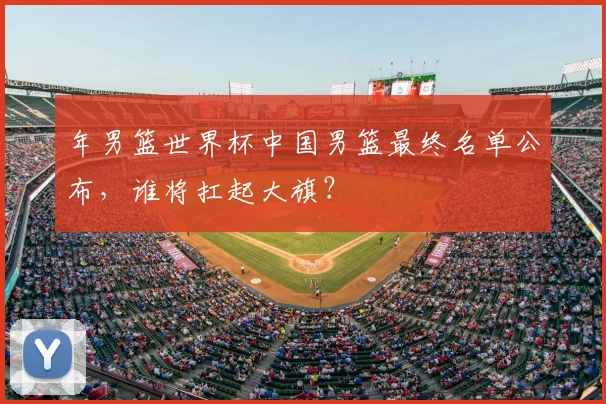 年男篮世界杯中国男篮最终名单公布，谁将扛起大旗？
