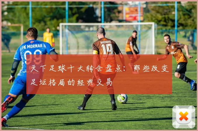 天下足球十大转会盘点：那些改变足坛格局的经典交易